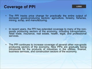 Coverage of PPI The PPI tracks price change for practically the entire output of domestic goods-producing sectors: agriculture, forestry, fisheries, mining, scrap, and manufacturing. In recent years, the PPI has extended coverage to many of the non-goods producing sectors of the economy, including transportation, retail trade, insurance, real estate, health, legal, and professional services. The PPI continues to increase coverage of several other non-goods producing sectors of the economy. New PPIs are gradually being introduced for the products of industries in the utilities, finance, business services, and construction sectors of the economy. 
