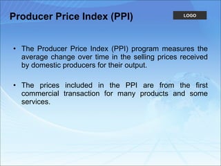 Producer Price Index (PPI) The Producer Price Index (PPI) program measures the average change over time in the selling prices received by domestic producers for their output.  The prices included in the PPI are from the first commercial transaction for many products and some services.  
