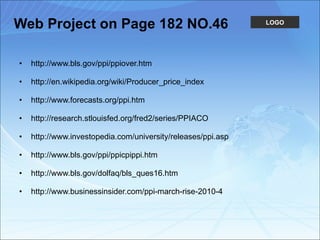 Web Project on Page 182 NO.46 http://www.bls.gov/ppi/ppiover.htm http://en.wikipedia.org/wiki/Producer_price_index http://www.forecasts.org/ppi.htm http://research.stlouisfed.org/fred2/series/PPIACO http://www.investopedia.com/university/releases/ppi.asp http://www.bls.gov/ppi/ppicpippi.htm http://www.bls.gov/dolfaq/bls_ques16.htm http://www.businessinsider.com/ppi-march-rise-2010-4 