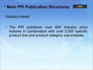 * Main PPI Publication Structures Industry-based The PPI publishes over 600 industry price indexes in combination with over 5,000 specific product line and product category sub-indexes.  