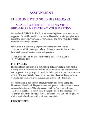                      ASSIGNMENT<br />THE MONK WHO SOLD HIS FERRARI:<br />      A FABLE ABOUT FULFILLING YOUR DREAMS AND REACHING YOUR DESTINY<br />Written by, ROBIN SHARMA, is an interesting book — as the subtitle suggests, it’s a fable, and it’s one that will certainly make you give some thought to your life, your goals, your dreams and how your daily habits help you reach those dreams. <br />The author is a leadership expert and he fills the book with a combination of life strategies. Many of these are useful, but whether they work in combination is the real question.<br />OTHER BOOKS: THE SAINT THE SURFER AND THE CEO,THE GREATNESS GUIDE<br />THE FABLE:The book takes the form of a fable about Julian Mantle, a high-profile attorney with a crazy schedule and a set of priorities that center around money, power and prestige. As such, Mantle represents the values of our society. The story is told from the perspective of one of his associates, who admires Mantle’s great success and aspires to be like him.<br />But when Mantle has a heart attack, he drops out of the game and disappears. He sells all his possessions and goes to India to seek a more meaningful existence. When he comes back, he’s a changed man. Really, it’s as if he’s a completely different person. He’s learned from some mythical Himalayan gurus who give him mystical and yet practical advice, which he shares with his former associate.<br />THE CONCEPT:<br />The core of the book is the Seven Virtues of Enlightened Learning, which Mantle reveals are:<br />Master your mind<br />Follow your purpose<br />Practice kaizen<br />Live with discipline<br />Respect your time<br />Selflessly serve others<br />Embrace the present<br />Each of these Virtues is discussed in some detail in separate chapters, each of them with a number of concepts and habits to develop. Most of them are very inspiring and potentially very useful. <br />THE CRITICISM<br />The truth is, each of the Seven Virtues encompasses a bunch of daily habits, and incorporating all of them into your life would be cumbersome. And some of them seem to me to be conflicting.<br />CONCLUSION:<br />THE BOOK would help in incorporating routines and habits that can transform their lives, help them achieve their dreams, calm them and make them more happy. <br />LEARNING:<br />HABITS MAKE THE MAN AND NOT THE MAN MAKES THE HABITS.<br />APPLICATION:<br />With the help of the first virtue I am able to cope up with situations which are against me and when there is no one by my side.<br />
