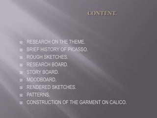                                               CONTENT. RESEARCH ON THE THEME. BRIEF HISTORY OF PICASSO. ROUGH SKETCHES. RESEARCH BOARD. STORY BOARD. MOODBOARD. RENDERED SKETCHES. PATTERNS. CONSTRUCTION OF THE GARMENT ON CALICO. 