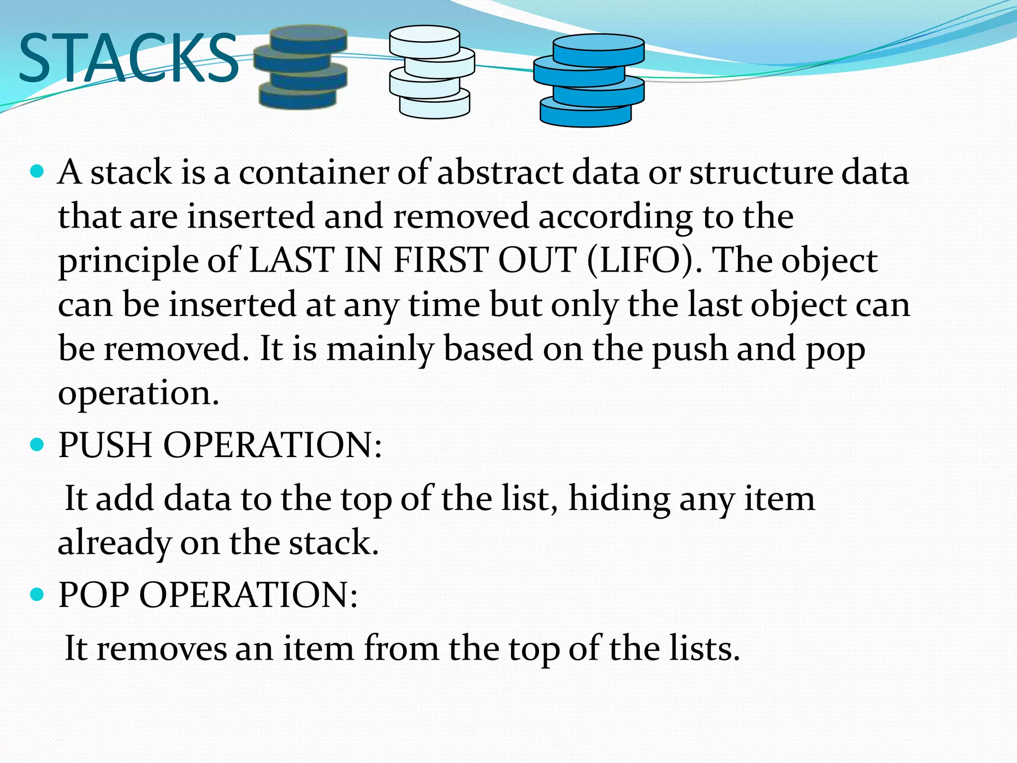 STACKSA stack is a container of abstract data or structure data that are inserted and removed according to the principle of LAST IN FIRST OUT (LIFO). The object can be inserted at any time but only the last object can be removed. It is mainly based on the push and pop operation.PUSH OPERATION:    It add data to the top of the list, hiding any item already on the stack.POP OPERATION:    It removes an item from the top of the lists.