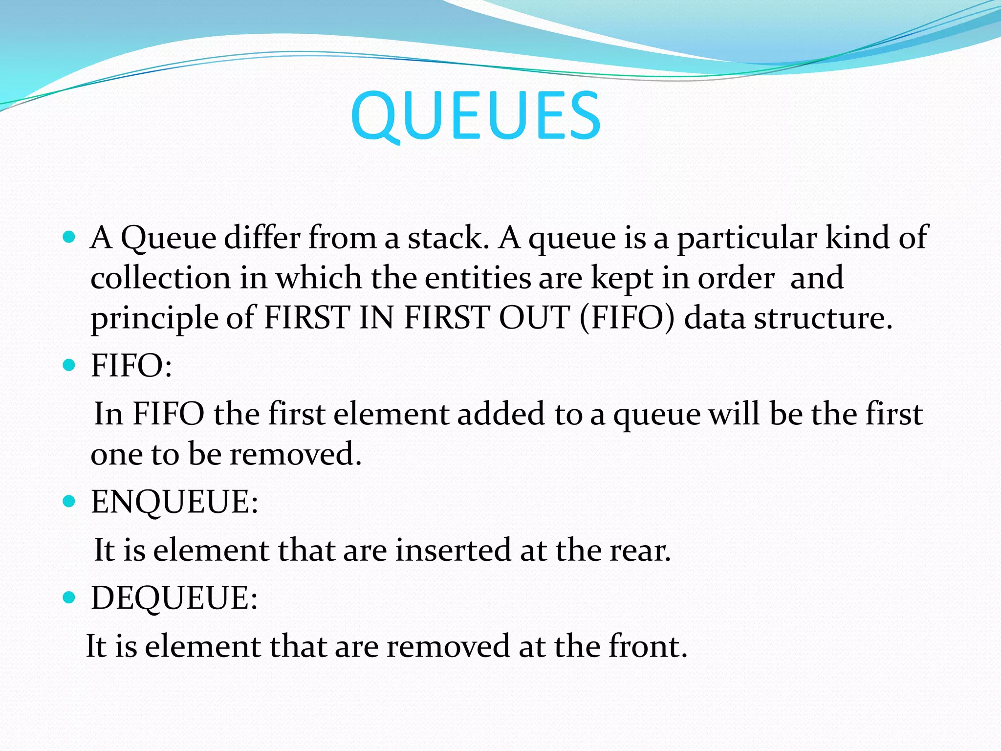 QUEUESAQueue differ from a stack. A queue is a particular kind of collection in which the entities are kept in order  and principle of FIRST IN FIRST OUT (FIFO) data structure.