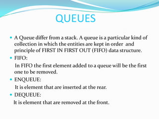 QUEUESAQueue differ from a stack. A queue is a particular kind of collection in which the entities are kept in order  and principle of FIRST IN FIRST OUT (FIFO) data structure.