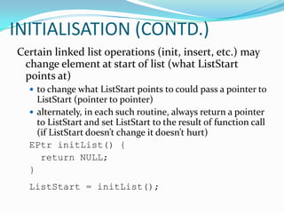 Linked lists and arrays are similar since they both store collections of data. The terminology is that arrays and linked lists store "elements" on behalf of "client" code. The specific type of element is not important since essentially the same structure works to store elements of any type. One way to think about linked lists is to look at how arrays work and think about alternate approaches.INITIALISATION(To assign a value to a variable or storage location in a computer program)Initialization in computing is the setting (or “formatting”) of a variable to some initial value, either by statically embedding the value at compile time, or else by assignment at run time. A section of code that performs such initialization is generally known as “initialization code” and may include other, one-time-only, functions such as opening files. Setting a memory location to hexadecimal zeroes is also sometimes known as “clearing” and is often performed by an exclusive or instruction (both operands specifying the same variable), at machine code level, since it requires no additional memory access.