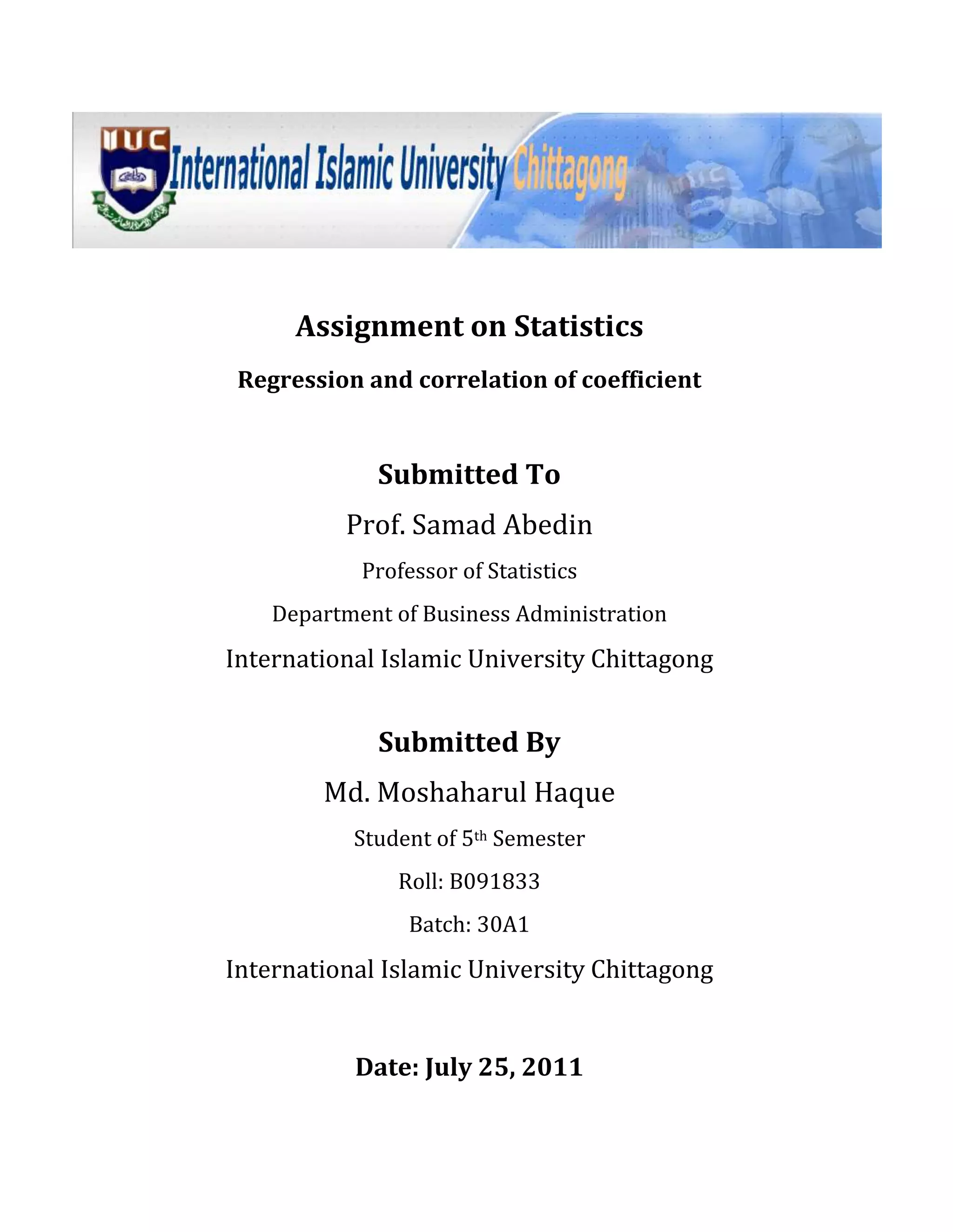 Assignment on Statistics<br />Regression and correlation of coefficient<br />Submitted To<br />Prof. Samad Abedin<br />Professor of Statistics<br />Department of Business Administration<br />International Islamic University Chittagong<br />Submitted By<br />Md. Moshaharul Haque<br />Student of 5th Semester<br />Roll: B091833<br />Batch: 30A1<br />International Islamic University Chittagong<br />Date: July 25, 2011<br />Question: Following data relate to the number of computer uses of several classes students.<br />No of Student: 26304025272930<br />No of Computer:109167201118<br />Identify the dependent (y) and the independent (x) variables.