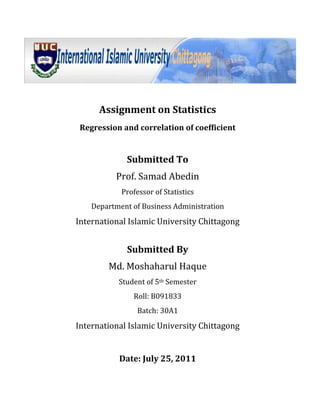 Assignment on Statistics<br />Regression and correlation of coefficient<br />Submitted To<br />Prof. Samad Abedin<br />Professor of Statistics<br />Department of Business Administration<br />International Islamic University Chittagong<br />Submitted By<br />Md. Moshaharul Haque<br />Student of 5th Semester<br />Roll: B091833<br />Batch: 30A1<br />International Islamic University Chittagong<br />Date: July 25, 2011<br />Question: Following data relate to the number of computer uses of several classes students.<br />No of Student: 26304025272930<br />No of Computer:109167201118<br />,[object Object]