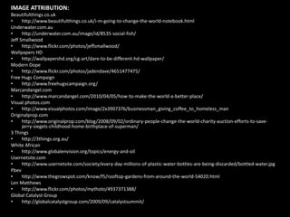 IMAGE ATTRIBUTION:Beautifulthings.co.ukhttp://www.beautifulthings.co.uk/i-m-going-to-change-the-world-notebook.htmlUnderwater.com.auhttp://underwater.com.au/image/id/8535-social-fish/Jeff Smallwoodhttp://www.flickr.com/photos/jeffsmallwood/Wallpapers HDhttp://wallpapershd.org/cg-art/dare-to-be-different-hd-wallpaper/Modern Dopehttp://www.flickr.com/photos/jadendave/4651477475/Free Hugs Compaignhttp://www.freehugscampaign.org/Marcandangel.comhttp://www.marcandangel.com/2010/04/05/how-to-make-the-world-a-better-place/Visual photos.comhttp://www.visualphotos.com/image/2x3907376/businessman_giving_coffee_to_homeless_manOriginalprop.comhttp://www.originalprop.com/blog/2008/09/02/ordinary-people-change-the-world-charity-auction-efforts-to-save-jerry-siegels-childhood-home-birthplace-of-superman/3 Thingshttp://3things.org.au/White Africanhttp://www.globalenvision.org/topics/energy-and-oilUsernetsite.comhttp://www.usernetsite.com/society/every-day-millions-of-plastic-water-bottles-are-being-discarded/bottled-water.jpgPbevhttp://www.thegrowspot.com/know/f5/rooftop-gardens-from-around-the-world-54020.htmlLen Matthewshttp://www.flickr.com/photos/mythoto/4937371388/Global Catalyst Grouphttp://globalcatalystgroup.com/2009/09/catalystsummit/