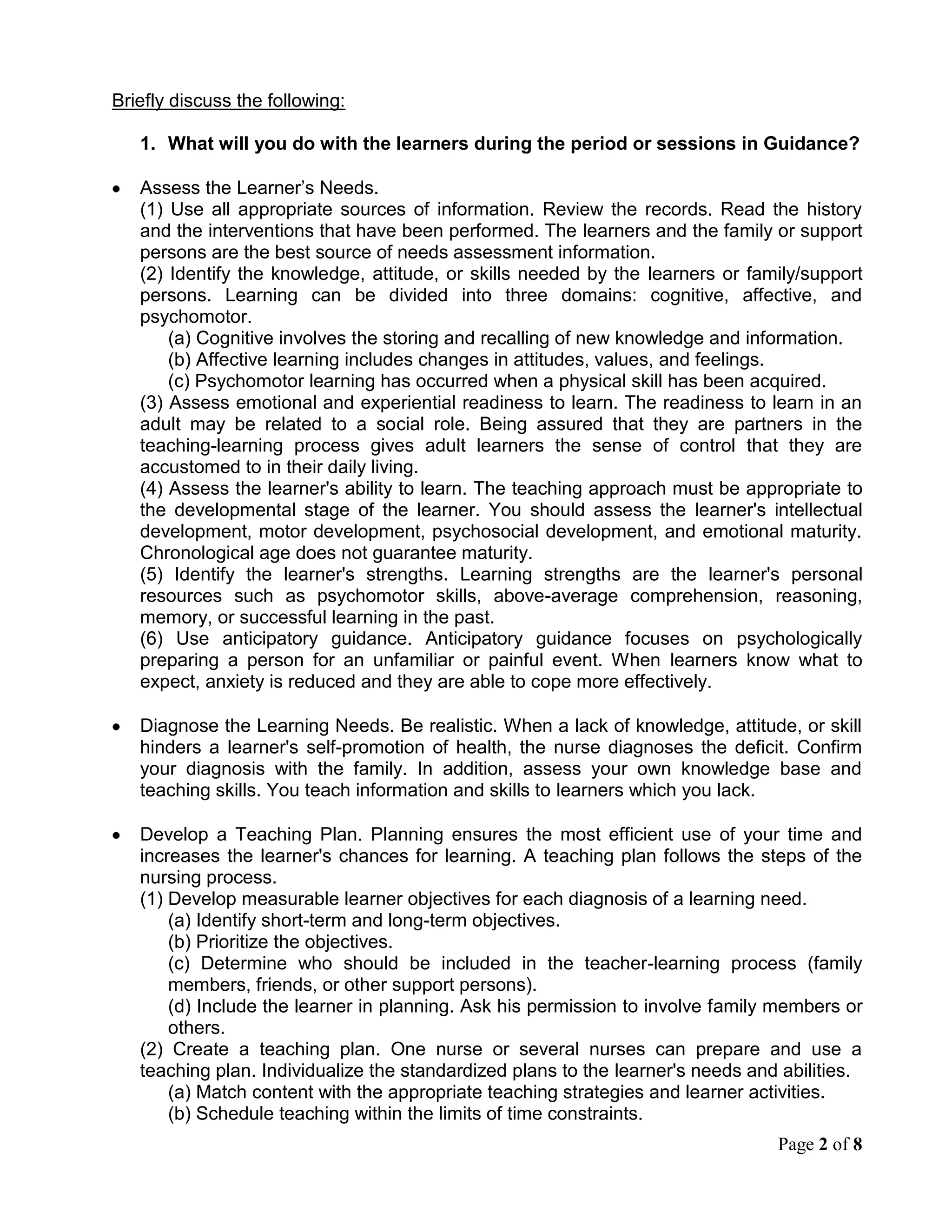 Develop a Teaching Plan. Planning ensures the most efficient use of your time and increases the learner's chances for learning. A teaching plan follows the steps of the nursing process.(1) Develop measurable learner objectives for each diagnosis of a learning need.<br />(a) Identify short-term and long-term objectives.<br />(b) Prioritize the objectives.<br />(c) Determine who should be included in the teacher-learning process (family members, friends, or other support persons). <br />(d) Include the learner in planning. Ask his permission to involve family members or others.<br />(2) Create a teaching plan. One nurse or several nurses can prepare and use a teaching plan. Individualize the standardized plans to the learner's needs and abilities.<br />(a) Match content with the appropriate teaching strategies and learner activities. <br />(b) Schedule teaching within the limits of time constraints. <br />(c) Decide on group or individual teaching and formal or informal teaching. Some learner objectives are met more readily in a one-to-one encounter (i.e., colostomy care) while others are met more easily in a group discussion with other learners that have similar problems. <br />(d) Formulate a verbal or written contract with the learner. The contract is informal and is not legally binding; however, such an agreement serves to motivate both the learner and the nurse to attain the learning objectives. It points out the responsibilities of both the nurse (teacher) and the learner. <br />Implement the Teaching Plan. The implementation phase may be only a few minutes or the sessions may extend over a period of days, or perhaps months. Use interpersonal skills as well as effective communication techniques. Your attitude has a greater effect on the learner than any other factor. If the learner must learn special techniques or procedures, tell him or her that it takes time and practice to perform these new skills confidently. Review the contractual agreement before implementing the teaching plan.(1) Prepare the physical environment. It should be a nonthreatening atmosphere, free of distractions and interruptions. Ensure adequate space and lighting, comfortable chairs, good ventilation, and privacy.<br />(2) Gather all teaching aids: posters, printed material, audiovisual material, and equipment if needed.<br />(3) Deliver content in an organized manner using planned teaching strategies. If you are teaching a skill or procedure, follow the correct sequence so that the learner is not confused.<br />(4) Be flexible. Observe the learner for clues or additional assessment data that could alter the original teaching plan. Adapt or reorganize the teaching plan if necessary.<br />Evaluate the Teaching-Learning. Do not assume that learning has occurred without feedback. The key is to write measurable learner objectives in the teaching plan that describe the desired behavior.(1) Evaluate whether learner objectives have been met. There are several ways to do this.<br />(a) Observation. Observe the learner to verify that he has put the information that he learned into practice.<br />(b) Learner's comments. The learner will usually state whether or not he or she understands the information being taught.<br />(c) Direct questions. Ask the learner a question requiring a response, which reflects his or her level of knowledge about the topic.<br />(d) Return demonstration. Have the learner perform the procedure as it was demonstrated. This is an excellent method of evaluating proficiency in psychomotor skills.<br />(2) Evaluate teaching. Immediately after each session, evaluate your teaching effectiveness.<br />(a) Quickly review how implementation of the plan went and mentally make note of both your strengths and weaknesses.<br />(b) Seek feedback from the learners. Use a simple questionnaire with space for comments but one, which requires only check marks to answer. The questionnaires may be more honest and helpful if anonymous.<br />(3) Revise the teaching plan. Evaluation may reveal that the teaching plan should be revised. Revision is part of the teaching-learning process; it is not an indication of failure. Make adjustments accordingly to meet the learner's needs.<br />(a) Alter the content and teaching strategies if the objectives were unrealistic, the content too complex, or the teaching strategy inappropriate.<br />(b) Employ motivational counseling if the learner is unwilling to participate in learning activities or to learn how to care for himself.<br />(c) Reschedule teaching sessions if the time and frequency of sessions affected the teacher-learner process.<br />(4) Document the teaching-learning process. Teaching is an important and required nursing responsibility; it must be documented in the learner's record.<br />(a) Include a summary of the diagnosed learning needs, the teaching plan, implementation of the plan, and evaluation results.<br />(b) Show evidence in the evaluation statement that learning has occurred, or how the problem was resolved if the learner or support person did not learn the material taught.<br />What activities would you undertake during the period in Guidance?<br />Establishing a School-Wide Behavior Support System