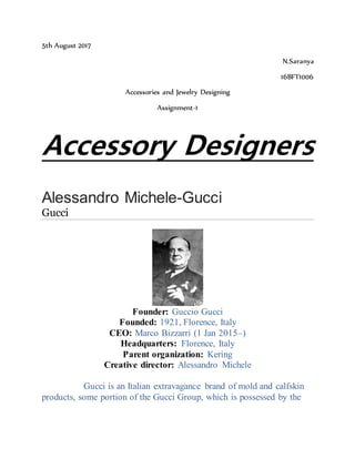 5th August 2017
N.Saranya
16BFT1006
Accessories and Jewelry Designing
Assignment-1
Accessory Designers
Alessandro Michele-Gucci
Gucci
Founder: Guccio Gucci
Founded: 1921, Florence, Italy
CEO: Marco Bizzarri (1 Jan 2015–)
Headquarters: Florence, Italy
Parent organization: Kering
Creative director: Alessandro Michele
Gucci is an Italian extravagance brand of mold and calfskin
products, some portion of the Gucci Group, which is possessed by the
 