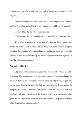 objective can pl ace the organization on a path of prosperity and progress in the

long run.


      However, an organization should not set too many objectives. If it does, it

will lose focus. Too many objectives have a number of problems. For example:


      (a) They dilute the drive for accomplishment

      (b) Minor objectives get highlighted to the determent of major objectives


      There is no agreement to the number of objectives that a manager can

effectively handle. But, if there are so many that none receives adequate

attention, the execution of objectives becomes ineffective; there is a need to be

cautious. It will be wise to identify the relative importance of each objective, in

case the list is not manageable.


Network of Objectives

      Objectives form an interlocking network. They are inter-related and inter-

dependent. The implementation of one may impact the implementation of the

other. If there is no consistency between company objectives, people may

pursue goals that may be good for their own function but detrimental to the

company as a whole. Therefore, objectives should not only “fit” but also

reinforce each other. As observed by Koontz et.al., “it is bad enough when

goals do not support and interlock with one another. It may be catastrophic

when they interfere with one another”.
 