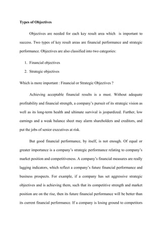 Types of Objectives

      Objectives are needed for each key result area which is important to

success. Two types of key result areas are financial performance and strategic

performance. Objectives are also classified into two categories:


   1. Financial objectives

   2. Strategic objectives


Which is more important : Financial or Strategic Objectives ?


      Achieving acceptable financial results is a must. Without adequate

profitability and financial strength, a company‟s pursuit of its strategic vision as

well as its long-term health and ultimate survival is jeopardized. Further, low

earnings and a weak balance sheet may alarm shareholders and creditors, and

put the jobs of senior executives at risk.

      But good financial performance, by itself, is not enough. Of equal or

greater importance is a company‟s strategic performance relating to company‟s

market position and competitiveness. A company‟s financial measures are really

lagging indicators, which reflect a company‟s future financial performance and

business prospects. For example, if a company has set aggressive strategic

objectives and is achieving them, such that its competitive strength and market

position are on the rise, then its future financial performance will be better than

its current financial performance. If a company is losing ground to competitors
 