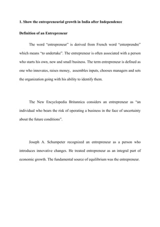 1. Show the entrepreneurial growth in India after Independence


Definition of an Entrepreneur

      The word “entrepreneur” is derived from French word “enterprendre”

which means “to undertake”. The entrepreneur is often associated with a person

who starts his own, new and small business. The term entrepreneur is defined as

one who innovates, raises money, assembles inputs, chooses managers and sets

the organization going with his ability to identify them.




      The New Encyclopedia Britannica considers an entrepreneur as “an

individual who bears the risk of operating a business in the face of uncertainty

about the future conditions”.




      Joseph A. Schumpeter recognized an entrepreneur as a person who

introduces innovative changes. He treated entrepreneur as an integral part of

economic growth. The fundamental source of equilibrium was the entrepreneur.
 
