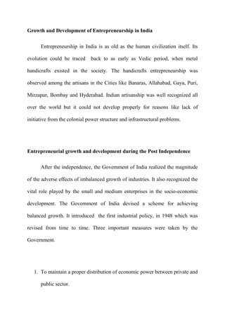 Growth and Development of Entrepreneurship in India

      Entrepreneurship in India is as old as the human civilization itself. Its

evolution could be traced     back to as early as Vedic period, when metal

handicrafts existed in the society. The handicrafts entrepreneurship was

observed among the artisans in the Cities like Banaras, Allahabad, Gaya, Puri,

Mirzapur, Bombay and Hyderabad. Indian artisanship was well recognized all

over the world but it could not develop properly for reasons like lack of

initiative from the colonial power structure and infrastructural problems.




Entrepreneurial growth and development during the Post Independence

      After the independence, the Government of India realized the magnitude

of the adverse effects of imbalanced growth of industries. It also recognized the

vital role played by the small and medium enterprises in the socio-economic

development. The Government of India devised a scheme for achieving

balanced growth. It introduced the first industrial policy, in 1948 which was

revised from time to time. Three important measures were taken by the

Government.




   1. To maintain a proper distribution of economic power between private and

      public sector.
 