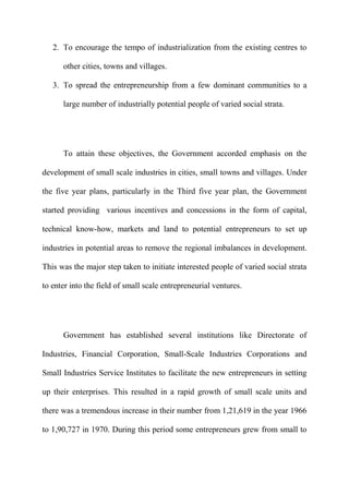 2. To encourage the tempo of industrialization from the existing centres to

      other cities, towns and villages.

   3. To spread the entrepreneurship from a few dominant communities to a

      large number of industrially potential people of varied social strata.




      To attain these objectives, the Government accorded emphasis on the

development of small scale industries in cities, small towns and villages. Under

the five year plans, particularly in the Third five year plan, the Government

started providing various incentives and concessions in the form of capital,

technical know-how, markets and land to potential entrepreneurs to set up

industries in potential areas to remove the regional imbalances in development.

This was the major step taken to initiate interested people of varied social strata

to enter into the field of small scale entrepreneurial ventures.




      Government has established several institutions like Directorate of

Industries, Financial Corporation, Small-Scale Industries Corporations and

Small Industries Service Institutes to facilitate the new entrepreneurs in setting

up their enterprises. This resulted in a rapid growth of small scale units and

there was a tremendous increase in their number from 1,21,619 in the year 1966

to 1,90,727 in 1970. During this period some entrepreneurs grew from small to
 