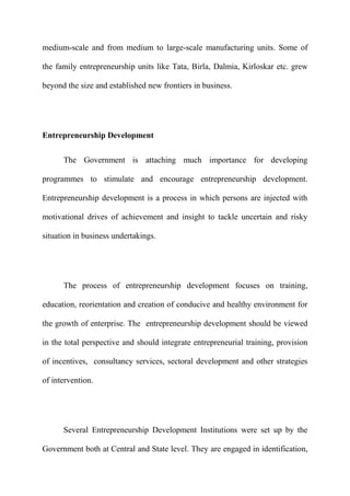 medium-scale and from medium to large-scale manufacturing units. Some of

the family entrepreneurship units like Tata, Birla, Dalmia, Kirloskar etc. grew

beyond the size and established new frontiers in business.




Entrepreneurship Development

      The Government is attaching much importance for developing

programmes to stimulate and encourage entrepreneurship development.

Entrepreneurship development is a process in which persons are injected with

motivational drives of achievement and insight to tackle uncertain and risky

situation in business undertakings.




      The process of entrepreneurship development focuses on training,

education, reorientation and creation of conducive and healthy environment for

the growth of enterprise. The entrepreneurship development should be viewed

in the total perspective and should integrate entrepreneurial training, provision

of incentives, consultancy services, sectoral development and other strategies

of intervention.




      Several Entrepreneurship Development Institutions were set up by the

Government both at Central and State level. They are engaged in identification,
 