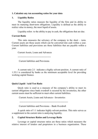 1. Calculate any ten accounting ratios for your data
1.    Liquidity Ratios
       The liquidity ratios measure the liquidity of the firm and its ability to
meet its maturing short-term obligations. Liquidity is defined as the ability to
realize value in money, the most liquid of assets.
      Liquidity refers to the ability to pay in cash, the obligations that are due.
Current Ratio
      This ratio measures the solvency of the company in the short – term.
Current assets are those assets which can be converted into cash within a year.
Current liabilities and provisions are those liabilities that are payable within a
year.
      Current Assets, Loans and Advances
      -------------------------------------------
       Current liabilities and Provisions


      A current ratio 2:1 indicates a highly solvent position. A current ratio of
1.33:1 is considered by banks as the minimum acceptable level for providing
working capital finance.


Quick Liquid / Acid Test Ratio
      Quick ratio is used as a measure of the company‟s ability to meet its
current obligations since bank overdraft is secured by the inventories, the other
current assets must be sufficient to meet other current liabilities.
       Current Assets, Loans and Advances - Inventories
        ---------------------------------------------------------------
       Current liabilities and Provisions – Bank Overdraft
      A quick ratio of 1:1 indicates highly solvent position. This ratio serves as
a supplement to the current ratio is analyzing liquidity.
2.    Capital Structure Ratios and Leverage Ratio
       Leverage or capital structure ratios are those ratios which measures the
relative interest of lenders and proprietors in a business organization. These
 