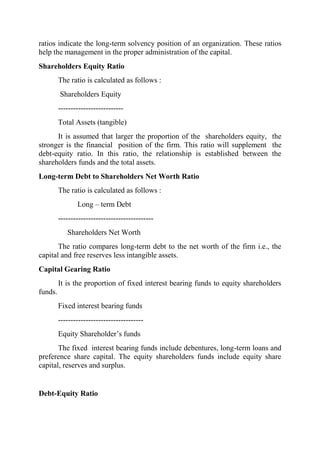 ratios indicate the long-term solvency position of an organization. These ratios
help the management in the proper administration of the capital.
Shareholders Equity Ratio
         The ratio is calculated as follows :
         Shareholders Equity
         --------------------------
         Total Assets (tangible)
      It is assumed that larger the proportion of the shareholders equity, the
stronger is the financial position of the firm. This ratio will supplement the
debt-equity ratio. In this ratio, the relationship is established between the
shareholders funds and the total assets.
Long-term Debt to Shareholders Net Worth Ratio
         The ratio is calculated as follows :
                Long – term Debt
         --------------------------------------
            Shareholders Net Worth
       The ratio compares long-term debt to the net worth of the firm i.e., the
capital and free reserves less intangible assets.
Capital Gearing Ratio
         It is the proportion of fixed interest bearing funds to equity shareholders
funds.
         Fixed interest bearing funds
         ----------------------------------
         Equity Shareholder‟s funds
       The fixed interest bearing funds include debentures, long-term loans and
preference share capital. The equity shareholders funds include equity share
capital, reserves and surplus.


Debt-Equity Ratio
 