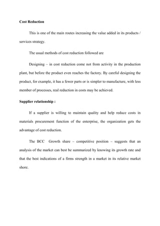 Cost Reduction

         This is one of the main routes increasing the value added in its products /

services strategy.


         The usual methods of cost reduction followed are


         Designing – in cost reduction come not from activity in the production

plant, but before the product even reaches the factory. By careful designing the

product, for example, it has a fewer parts or is simpler to manufacture, with less

member of processes, real reduction in costs may be achieved.


Supplier relationship :

         If a supplier is willing to maintain quality and help reduce costs in

materials procurement function of the enterprise, the organization gets the

advantage of cost reduction.


         The BCC      Growth share – competitive position – suggests that an

analysis of the market can best be summarized by knowing its growth rate and

that the best indications of a firms strength in a market in its relative market

shore.
 