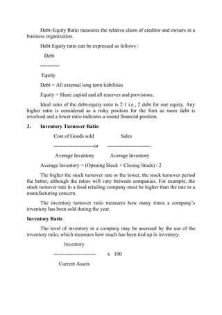 Debt-Equity Ratio measures the relative claim of creditor and owners in a
business organization.
      Debt Equity ratio can be expressed as follows :
        Debt
      -----------
       Equity
      Debt = All external long term liabilities
      Equity = Share capital and all reserves and provisions.
      Ideal ratio of the debt-equity ratio is 2:1 i.e., 2 debt for one equity. Any
higher ratio is considered as a risky position for the firm as more debt is
involved and a lower ratio indicates a sound financial position.
3.    Inventory Turnover Ratio
             Cost of Goods sold                  Sales
             ----------------------- or   -------------------------
               Average Inventory           Average Inventory
      Average Inventory = (Opening Stock + Closing Stock) / 2
       The higher the stock turnover rate or the lower, the stock turnover period
the better, although the ratios will vary between companies. For example, the
stock turnover rate in a food retailing company must be higher than the rate in a
manufacturing concern.
      The inventory turnover ratio measures how many times a company‟s
inventory has been sold during the year.
Inventory Ratio
      The level of inventory in a company may be assessed by the use of the
inventory ratio, which measures how much has been tied up in inventory.
                    Inventory
             ------------------------     x 100
                Current Assets
 