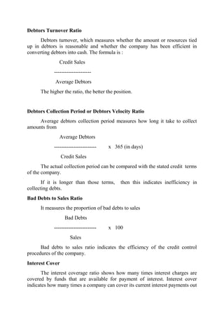 Debtors Turnover Ratio
      Debtors turnover, which measures whether the amount or resources tied
up in debtors is reasonable and whether the company has been efficient in
converting debtors into cash. The formula is :
               Credit Sales
            ---------------------
             Average Debtors
      The higher the ratio, the better the position.


Debtors Collection Period or Debtors Velocity Ratio
     Average debtors collection period measures how long it take to collect
amounts from
               Average Debtors
            ------------------------    x 365 (in days)
                 Credit Sales
       The actual collection period can be compared with the stated credit terms
of the company.
       If it is longer than those terms,      then this indicates inefficiency in
collecting debts.
Bad Debts to Sales Ratio
      It measures the proportion of bad debts to sales
                  Bad Debts
            ------------------------    x 100
                     Sales
      Bad debts to sales ratio indicates the efficiency of the credit control
procedures of the company.
Interest Cover
      The interest coverage ratio shows how many times interest charges are
covered by funds that are available for payment of interest. Interest cover
indicates how many times a company can cover its current interest payments out
 
