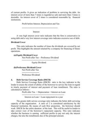 of current profits. It gives an indication of problem in servicing the debt. An
interest cover of more than 7 times is regarded as safe and more than 3 times is
desirable. An interest cover of 2 times is considered reasonable by financial
institutions.
               Profit before Interest, Depreciation and Tax
               --------------------------------------------------
                              Interest
      A very high interest cover ratio indicates that the firm is conservative in
using debt and a very low interest coverage ratio indicates excessive use of debt.
Dividend Cover
       This ratio indicates the number of times the dividends are covered by net
profit. This highlights the amount retained by a company for financing of future
operations.
     (a) Equity Dividend Cover
              Net Profit after Tax – Preference Dividend
              --------------------------------------------------
                            Equity Dividend

     (b) Preference Dividend Cover
               Net Profit after Tax
               ------------------------
               Preference Dividend

4.    Debt Service Coverage Ratio (DSCR)
      Debt Service Coverage Ratio (DSCR) ratio is the key indicator to the
lender to assess the extent of ability of the borrower to service the loan in regard
to timely payment of interest and payment of loan installment. The ratio is
calculated as follows :
             Profit after Tax + Depreciation + Interest on Loan
             -----------------------------------------------------------
                 Interest on Loan + Loan repayment in a year
      The greater debt service coverage ratio indicates the better debt servicing
capacity of the organization. A ratio of 2 is considered satisfactory by the
financial institution. By means of cash flow projection, the borrower should
work DSCR for the entire duration of the loan. This will be useful to lender to
take correct view of the borrower‟s repayment capacity. This ratio indicates
whether the business is earning sufficient profits to pay not only the interest
charges, but also the installments due of the principal amount.
 