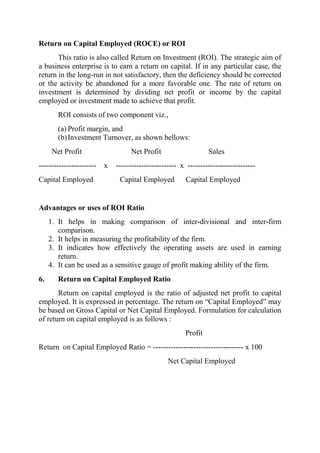 Return on Capital Employed (ROCE) or ROI
       This ratio is also called Return on Investment (ROI). The strategic aim of
a business enterprise is to earn a return on capital. If in any particular case, the
return in the long-run in not satisfactory, then the deficiency should be corrected
or the activity be abandoned for a more favorable one. The rate of return on
investment is determined by dividing net profit or income by the capital
employed or investment made to achieve that profit.
        ROI consists of two component viz.,
        (a) Profit margin, and
        (b) Investment Turnover, as shown bellows:
      Net Profit                 Net Profit                    Sales
----------------------- x   ------------------------ x ---------------------------
Capital Employed             Capital Employed          Capital Employed


Advantages or uses of ROI Ratio
     1. It helps in making comparison of inter-divisional and inter-firm
        comparison.
     2. It helps in measuring the profitability of the firm.
     3. It indicates how effectively the operating assets are used in earning
        return.
     4. It can be used as a sensitive gauge of profit making ability of the firm.
6.      Return on Capital Employed Ratio
       Return on capital employed is the ratio of adjusted net profit to capital
employed. It is expressed in percentage. The return on “Capital Employed” may
be based on Gross Capital or Net Capital Employed. Formulation for calculation
of return on capital employed is as follows :
                                                      Profit
Return on Capital Employed Ratio = ------------------------------------ x 100
                                                Net Capital Employed
 