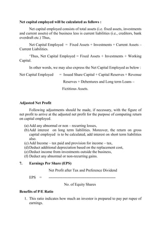 Net capital employed will be calculated as follows :
      Net capital employed consists of total assets (i.e. fixed assets, investments
and current assets) of the business less is current liabilities (i.e., creditors, bank
overdraft etc.) Thus,
      Net Capital Employed = Fixed Assets + Investments + Current Assets –
Current Liabilities.
      „Thus, Net Capital Employed = Fixed Assets + Investments + Working
Capital.
        In other words, we may also express the Net Capital Employed as below :
Net Capital Employed         = Issued Share Capital + Capital Reserves + Revenue
                                Reserves + Debentures and Long term Loans –
                               Fictitious Assets.


Adjusted Net Profit
      Following adjustments should be made, if necessary, with the figure of
net profit to arrive at the adjusted net profit for the purpose of computing return
on capital employed.
     (a) Add any abnormal or non – recurring losses,
     (b) Add interest on long term liabilities. Moreover, the return on gross
         capital employed is to be calculated, add interest on short term liabilities
         also.
     (c) Add Income – tax paid and provision for income – tax,
     (d) Deduct additional depreciation based on the replacement cost,
     (e) Deduct income from investments outside the business,
     (f) Deduct any abnormal or non-recurring gains.
7.      Earnings Per Share (EPS)
                     Net Profit after Tax and Preference Dividend
        EPS =        -----------------------------------------------------
                                 No. of Equity Shares
Benefits of P/E Ratio
     1. This ratio indicates how much an investor is prepared to pay per rupee of
        earnings.
 