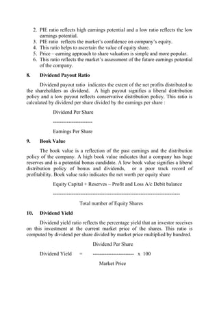 2. PIE ratio reflects high earnings potential and a low ratio reflects the low
         earnings potential.
      3. PIE ratio reflects the market‟s confidence on company‟s equity.
      4. This ratio helps to ascertain the value of equity share.
      5. Price – earning approach to share valuation is simple and more popular.
      6. This ratio reflects the market‟s assessment of the future earnings potential
         of the company.
8.       Dividend Payout Ratio
      Dividend payout ratio indicates the extent of the net profits distributed to
the shareholders as dividend. A high payout signifies a liberal distribution
policy and a low payout reflects conservative distribution policy. This ratio is
calculated by dividend per share divided by the earnings per share :
               Dividend Per Share
               -----------------------
               Earnings Per Share
9.       Book Value
       The book value is a reflection of the past earnings and the distribution
policy of the company. A high book value indicates that a company has huge
reserves and is a potential bonus candidate. A low book value signifies a liberal
distribution policy of bonus and dividends, or a poor track record of
profitability. Book value ratio indicates the net worth per equity share
               Equity Capital + Reserves – Profit and Loss A/c Debit balance
               --------------------------------------------------------------------------
                              Total number of Equity Shares
10.      Dividend Yield
      Dividend yield ratio reflects the percentage yield that an investor receives
on this investment at the current market price of the shares. This ratio is
computed by dividend per share divided by market price multiplied by hundred.
                                         Dividend Per Share
         Dividend Yield       =          ------------------------ x 100
                                            Market Price
 