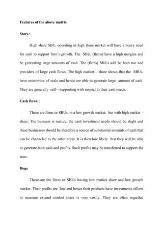 Features of the above matrix


Stars :

         High share SBU, operating in high share market will have a heavy need

for cash to support firm‟s growth. The SBU, (firms) have a high margins and

be generating large amounts of cash. The (firms) SBUs will be both use and

providers of large cash flows. The high market – share shows that the SBUs.

have economics of scale and hence are able to generate large amount of cash.

They are generally self – supporting with respect to their cash needs.


Cash flows :

         These are firms or SBUs, in a low growth market, but with high market –

share. The business is mature, the cash investment needs should be slight and

these businesses should be therefore a source of substantial amounts of cash that

can be channeled to the other areas. It is therefore likely that they will be able

to generate both cash and profits. Such profits may be transferred to support the

stars.


Dogs

         These are the firms or SBUs having low market share and low growth

market. Their profits are low and hence their products have investments efforts

to measure expand market share is very costly. They are often regarded
 