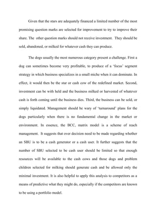 Given that the stars are adequately financed a limited number of the most

promising question marks are selected for improvement to try to improve their

share. The other question marks should not receive investment. They should be

sold, abandoned, or milked for whatever cash they can produce.


      The dogs usually the most numerous category present a challenge. First a

dog can sometimes become very profitable, to produce of a „focus‟ segment

strategy in which business specializes in a small miche when it can dominate. In

effect, it would then be the star or cash cow of the redefined market. Second,

investment can be with held and the business milked or harvested of whatever

cash is forth coming until the business dies. Third, the business can be sold, or

simply liquidated. Management should be wary of „turnaround‟ plans for the

dogs particularly when there is no fundamental change in the market or

environment. In essence, the BCC, matrix model is a scheme of reach

management. It suggests that over decision need to be made regarding whether

an SBU is to be a cash generator or a cash user. It further suggests that the

number of SBU selected to be cash user should be limited so that enough

resources will be available to the cash cows and those dogs and problem

children selected for milking should generate cash and be allowed only the

minimal investment. It is also helpful to apply this analysis to competitors as a

means of predictive what they might do, especially if the competitors are known

to be using a portfolio model.
 