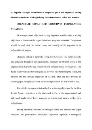 1. Explain strategic formulation of corporate goals and objective, taking

into consideration a leading existing corporate house’s vision and mission


      CORPORATE GOALS AND OBJECTIVES FORMULATION

STRATEGY

      All managers need objectives. A very important consideration in setting

objectives is to convert the organization into integrated networks. The process

should be such that the shared values and identify of the organization is

reflected in the process.


      Objective setting is generally a top-down process. This achieves unity

and cohesion throughout the organization. Managers at different levels in the

organizational hierarchy are concerned with different kinds of objectives. The

board of directors and top managers are involved in determining the vision, the

mission and the strategic objectives of the firm. They are also involved in

deciding upon the specific overall financial objectives in the Key Result Areas.


      The middle management is involved in setting up objectives for the Key

Result Areas,    objectives at the divisional levels, at the departmental and

individual levels. Lower level managers set objectives of units as well as their

subordinates.


      Setting objectives converts the strategic vision and mission into target

outcomes and performance milestones. Objectives represent a managerial
 