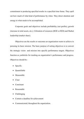 commitment to producing specified results in a specified time frame. They spell

out how much of what kind of performance by when. They direct attention and

energy to what needs to be accomplished.


      Corporate goals and objectives include profitability (net profits), growth

(increase in total assets, etc.), Utilization of resources (ROE or ROI) and Market

leadership (market share).


      Objectives are the results or outcomes an organization wants to achieve in

pursuing its basic mission. The basic purpose of setting objectives is to convert

the strategic vision and mission into specific performance targets. Objectives

function as yardsticks for tracking an organization‟s performance and progress.

Objectives should be :


      Specific

      Quantifiable

      Measurable

      Clear

      Consistent

      Reasonable

      Challenging

      Contain a deadline for achievement

      Communicated, throughout the organization.
 