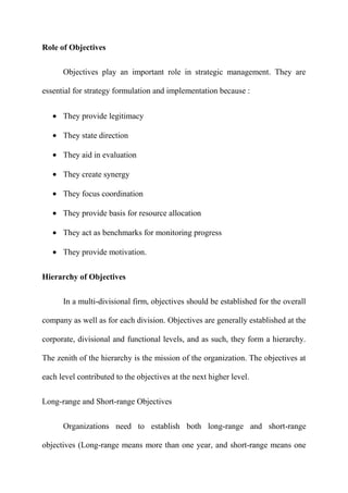Role of Objectives

      Objectives play an important role in strategic management. They are

essential for strategy formulation and implementation because :


      They provide legitimacy

      They state direction

      They aid in evaluation

      They create synergy

      They focus coordination

      They provide basis for resource allocation

      They act as benchmarks for monitoring progress

      They provide motivation.


Hierarchy of Objectives

      In a multi-divisional firm, objectives should be established for the overall

company as well as for each division. Objectives are generally established at the

corporate, divisional and functional levels, and as such, they form a hierarchy.

The zenith of the hierarchy is the mission of the organization. The objectives at

each level contributed to the objectives at the next higher level.


Long-range and Short-range Objectives


      Organizations need to establish both long-range and short-range

objectives (Long-range means more than one year, and short-range means one
 