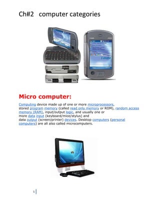 Ch#2 computer categories




Micro computer:
Computing device made up of one or more microprocessors,
stored program memory (called read only memory or ROM), random access
memory (RAM), input/output logic, and usually one or
more data input (keyboard/mice/stylus) and
data output (screen/printer) devices. Desktop computers (personal
computers) are all also called microcomputers.




        1
 