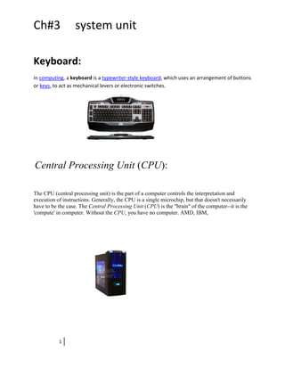 Ch#3              system unit

Keyboard:
In computing, a keyboard is a typewriter-style keyboard, which uses an arrangement of buttons
or keys, to act as mechanical levers or electronic switches.




Central Processing Unit (CPU):

The CPU (central processing unit) is the part of a computer controls the interpretation and
execution of instructions. Generally, the CPU is a single microchip, but that doesn't necessarily
have to be the case. The Central Processing Unit (CPU) is the "brain" of the computer--it is the
'compute' in computer. Without the CPU, you have no computer. AMD, IBM,




           1
 
