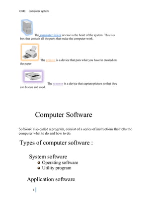 CH#1   computer system




           The computer tower or case is the heart of the system. This is a
box that contain all the parts that make the computer work.




                 The printer is a device that puts what you have to created on
the paper




                       The scanner is a device that capture picture so that they
can b seen and used.




                Computer Software
Software also called a program, consist of a series of instructions that tells the
computer what to do and how to do.

Types of computer software :

       System software
                  Operating software
                  Utility program

       Application software
            1
 