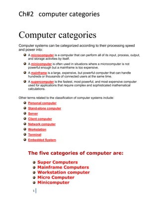 Ch#2 computer categories

Computer categories
Computer systems can be categorized according to their processing speed
and power into:
      A microcomputer is a computer that can perform all of its input, process, output,
      and storage activities by itself.
      A minicomputer is often used in situations where a microcomputer is not
      powerful enough but a mainframe is too expensive.
      A mainframe is a large, expensive, but powerful computer that can handle
      hundreds or thousands of connected users at the same time.
      A supercomputer is the fastest, most powerful, and most expensive computer
      used for applications that require complex and sophisticated mathematical
      calculations.

Other terms related to the classification of computer systems include:
      Personal computer
      Stand-alone computer
      Server
      Client computer
      Network computer
      Workstation
      Terminal
      Embedded System



      The five categories of computer are:
              Super Computers
              Mainframe Computers
              Workstation computer
              Micro Computer
              Minicomputer
          1
 