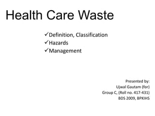 Health Care Waste
      Definition, Classification
      Hazards
      Management



                                           Presented by:
                                     Ujwal Gautam (for)
                              Group C, (Roll no. 417-431)
                                       BDS 2009, BPKIHS
 
