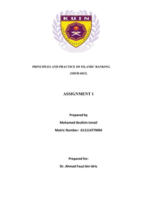 1




PRINCIPLES AND PRACTICE OF ISLAMIC BANKING

                    (MIFB 6023)




                ASSIGNMENT 1




                    Prepared by

              Mohamed Ibrahim Ismail

            Matric Number: A1111477M04




                   Prepared for:

              Dr. Ahmad Fauzi bin Idris
 