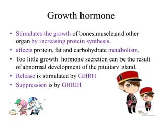 Growth hormone
• Stimulates the growth of bones,muscle,and other
  organ by increasing protein synthesis.
• affects protein, fat and carbohydrate metabolism.
• Too little growth hormone secretion can be the result
  of abnormal development of the pituitary gland.
• Release is stimulated by GHRH
• Suppression is by GHRIH
 
