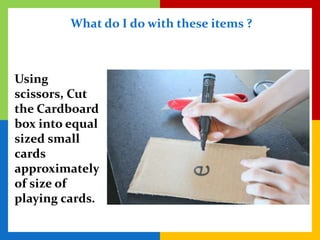 What do I do with these items ?



Using
scissors, Cut
the Cardboard
box into equal
sized small
cards
approximately
of size of
playing cards.
 