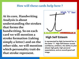 How will these cards help here ?


At its core, Handwriting
Analysis is about
understanding the strokes
that forms the
handwriting. So on each
card we will mention a
stroke formation (taking
simply a letter) and on the
other side, we will mention
which personality trait do
that stroke represent.
 