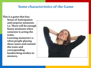 Some characteristics of the Game

This is a game that has-
- Sense of Anticipation
   and surprise moments
   i.e. There will be enough
   funny moments when
   someone is acting the
   traits.
- Learning moments i.e.
   when people playing
   share notes and commit
   the traits and
   corresponding
   handwriting strokes to
   memory.
 