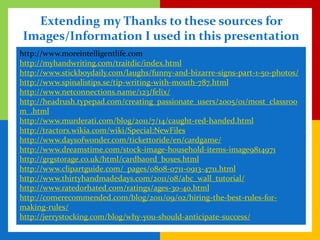 Extending my Thanks to these sources for
Images/Information I used in this presentation
http://www.moreintelligentlife.com
http://myhandwriting.com/traitdic/index.html
http://www.stickboydaily.com/laughs/funny-and-bizarre-signs-part-1-50-photos/
http://www.spinalistips.se/tip-writing-with-mouth-787.html
http://www.netconnections.name/123/felix/
http://headrush.typepad.com/creating_passionate_users/2005/01/most_classroo
m_.html
http://www.murderati.com/blog/2011/7/14/caught-red-handed.html
http://tractors.wikia.com/wiki/Special:NewFiles
http://www.daysofwonder.com/tickettoride/en/cardgame/
http://www.dreamstime.com/stock-image-household-items-image9814971
http://grgstorage.co.uk/html/cardbaord_boxes.html
http://www.clipartguide.com/_pages/0808-0711-0913-4711.html
http://www.thirtyhandmadedays.com/2011/08/abc_wall_tutorial/
http://www.ratedorhated.com/ratings/ages-30-40.html
http://comerecommended.com/blog/2011/09/02/hiring-the-best-rules-for-
making-rules/
http://jerrystocking.com/blog/why-you-should-anticipate-success/
 