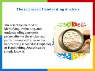 The science of Handwriting Analysis



The scientific method of
identifying, evaluating, and
understanding a person’s
personality via the strokes and
patterns revealed by his or her
handwriting is called as Graphology
or Handwriting Analysis as we
simply know it.
 