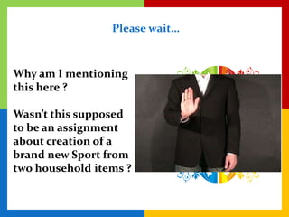 Please wait…



Why am I mentioning
this here ?

Wasn’t this supposed
to be an assignment
about creation of a
brand new Sport from
two household items ?
 