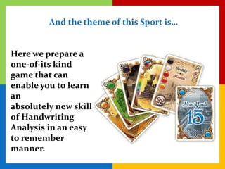 And the theme of this Sport is…


Here we prepare a
one-of-its kind
game that can
enable you to learn
an
absolutely new skill
of Handwriting
Analysis in an easy
to remember
manner.
 