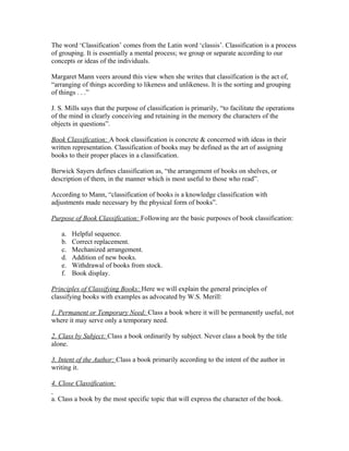 The word ‘Classification’ comes from the Latin word ‘classis’. Classification is a process
of grouping. It is essentially a mental process; we group or separate according to our
concepts or ideas of the individuals.

Margaret Mann veers around this view when she writes that classification is the act of,
“arranging of things according to likeness and unlikeness. It is the sorting and grouping
of things . . .”

J. S. Mills says that the purpose of classification is primarily, “to facilitate the operations
of the mind in clearly conceiving and retaining in the memory the characters of the
objects in questions”.

Book Classification: A book classification is concrete & concerned with ideas in their
written representation. Classification of books may be defined as the art of assigning
books to their proper places in a classification.

Berwick Sayers defines classification as, “the arrangement of books on shelves, or
description of them, in the manner which is most useful to those who read”.

According to Mann, “classification of books is a knowledge classification with
adjustments made necessary by the physical form of books”.

Purpose of Book Classification: Following are the basic purposes of book classification:

    a.   Helpful sequence.
    b.   Correct replacement.
    c.   Mechanized arrangement.
    d.   Addition of new books.
    e.   Withdrawal of books from stock.
    f.   Book display.

Principles of Classifying Books: Here we will explain the general principles of
classifying books with examples as advocated by W.S. Merill:

1. Permanent or Temporary Need: Class a book where it will be permanently useful, not
where it may serve only a temporary need.

2. Class by Subject: Class a book ordinarily by subject. Never class a book by the title
alone.

3. Intent of the Author: Class a book primarily according to the intent of the author in
writing it.

4. Close Classification:

a. Class a book by the most specific topic that will express the character of the book.
 